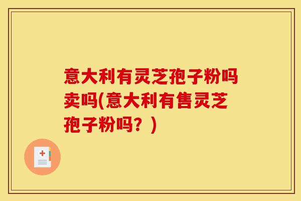 意大利有灵芝孢子粉吗卖吗(意大利有售灵芝孢子粉吗?)