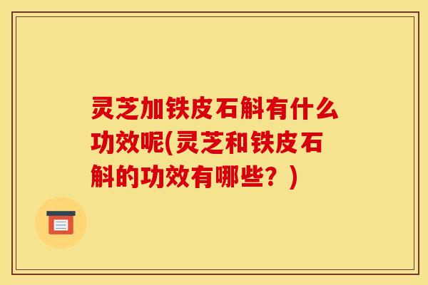 灵芝加铁皮石斛有什么功效呢(灵芝和铁皮石斛的功效有哪些?)