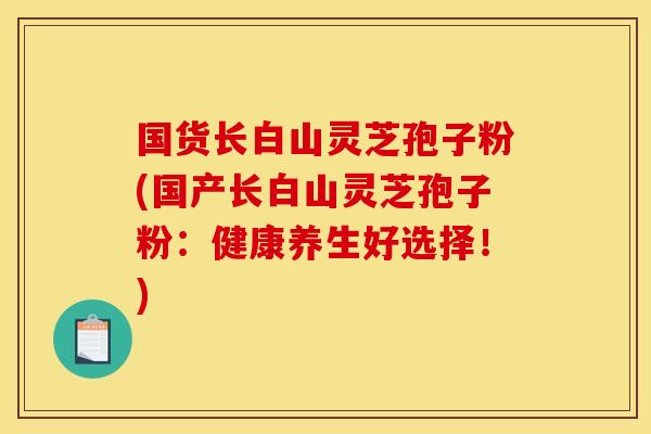 国货长白山灵芝孢子粉(国产长白山灵芝孢子粉:健康养生好选择!)