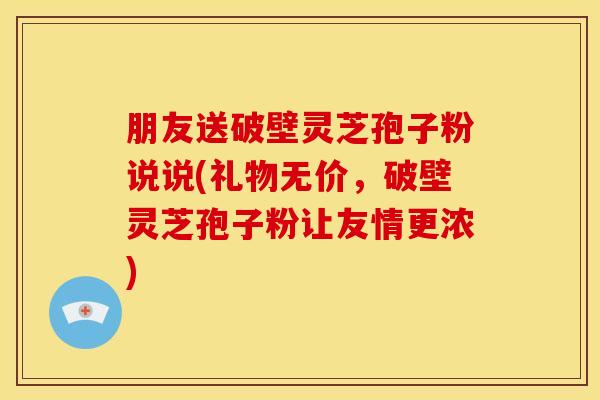 朋友送破壁灵芝孢子粉说说(礼物无价,破壁灵芝孢子粉让友情更浓)