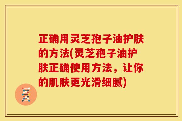 正确用灵芝孢子油护肤的方法(灵芝孢子油护肤正确使用方法,让你的肌肤更光滑细腻)