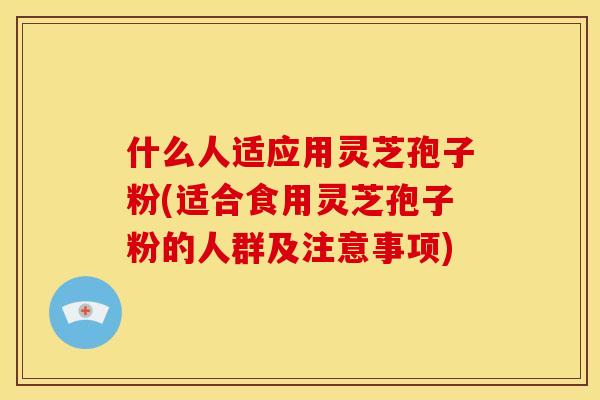 什么人适应用灵芝孢子粉(适合食用灵芝孢子粉的人群及注意事项)