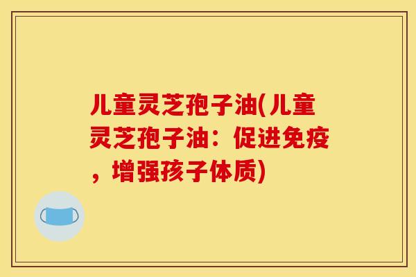 儿童灵芝孢子油(儿童灵芝孢子油:促进免疫,增强孩子体质)