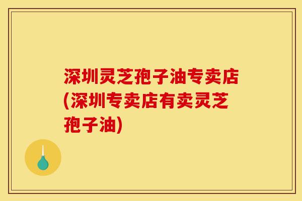 深圳灵芝孢子油专卖店(深圳专卖店有卖灵芝孢子油)