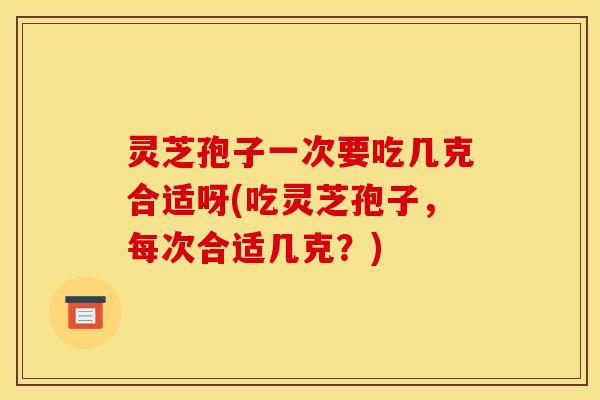 灵芝孢子一次要吃几克合适呀(吃灵芝孢子,每次合适几克?)