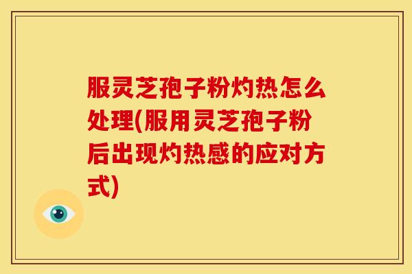 服灵芝孢子粉灼热怎么处理(服用灵芝孢子粉后出现灼热感的应对方式)