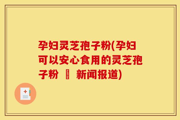 孕妇灵芝孢子粉(孕妇可以安心食用的灵芝孢子粉 – 新闻报道)