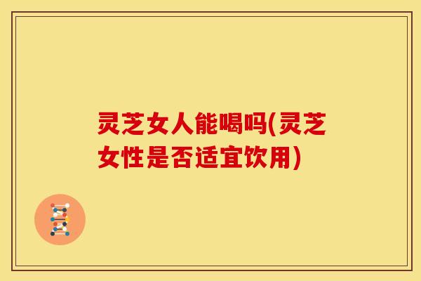 灵芝女人能喝吗(灵芝女性是否适宜饮用)