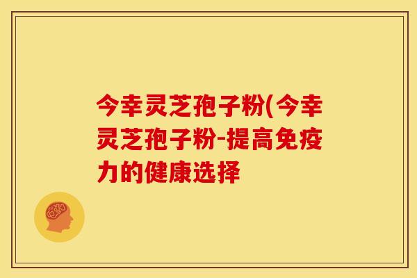 今幸灵芝孢子粉(今幸灵芝孢子粉-提高免疫力的健康选择