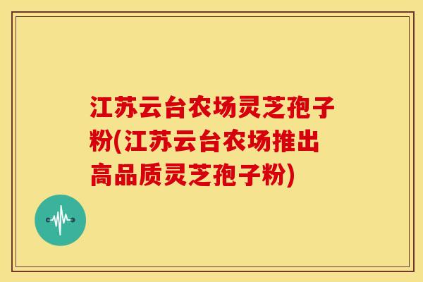 江苏云台农场灵芝孢子粉(江苏云台农场推出高品质灵芝孢子粉)