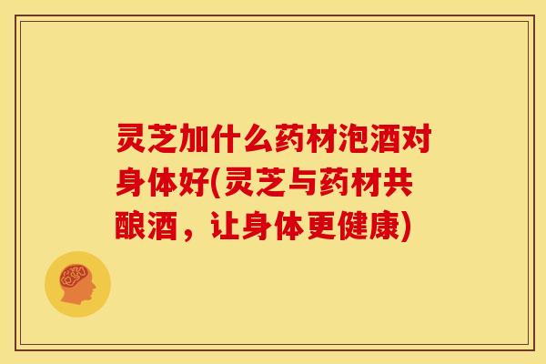 灵芝加什么药材泡酒对身体好(灵芝与药材共酿酒,让身体更健康)
