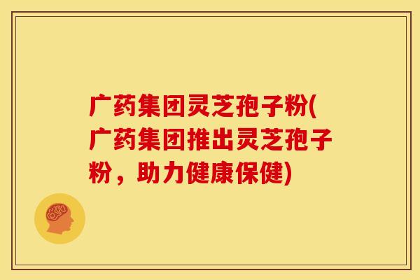 广药集团灵芝孢子粉(广药集团推出灵芝孢子粉,助力健康保健)