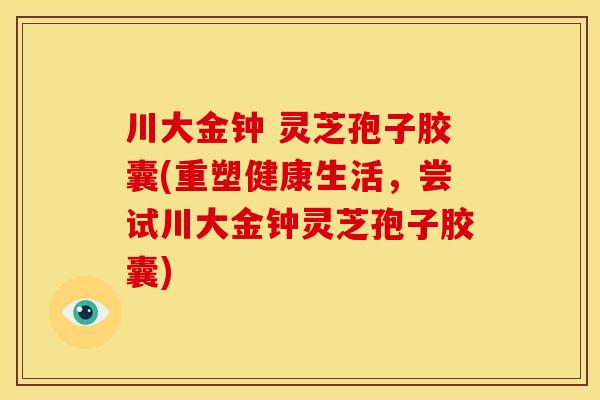川大金钟 灵芝孢子胶囊(重塑健康生活,尝试川大金钟灵芝孢子胶囊)