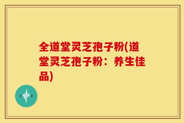 全道堂灵芝孢子粉(道堂灵芝孢子粉:养生佳品)