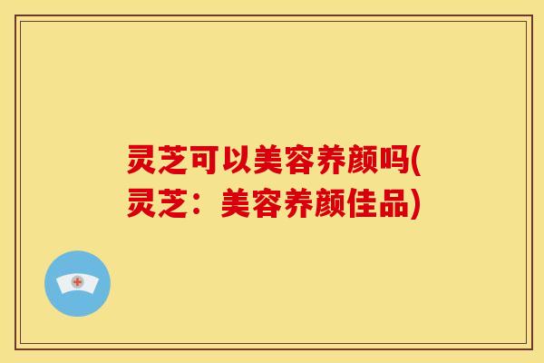 灵芝可以美容养颜吗(灵芝:美容养颜佳品)