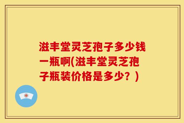 滋丰堂灵芝孢子多少钱一瓶啊(滋丰堂灵芝孢子瓶装价格是多少？)