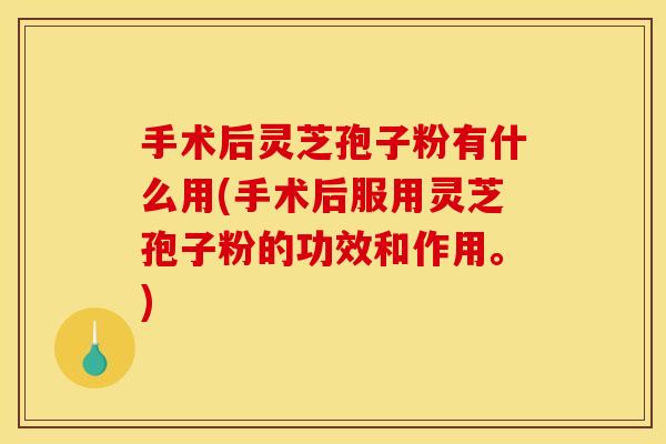 手术后灵芝孢子粉有什么用(手术后服用灵芝孢子粉的功效和作用。)