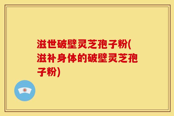 滋世破壁灵芝孢子粉(滋补身体的破壁灵芝孢子粉)
