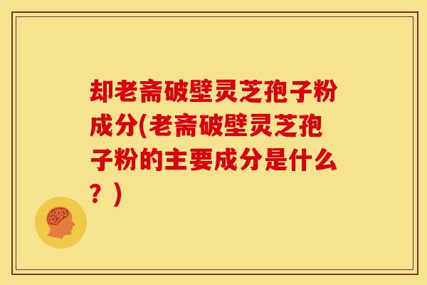 却老斋破壁灵芝孢子粉成分(老斋破壁灵芝孢子粉的主要成分是什么?)