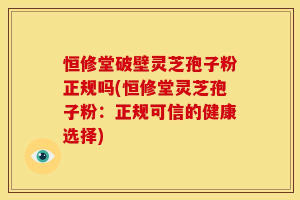 恒修堂破壁灵芝孢子粉正规吗(恒修堂灵芝孢子粉：正规可信的健康选择)