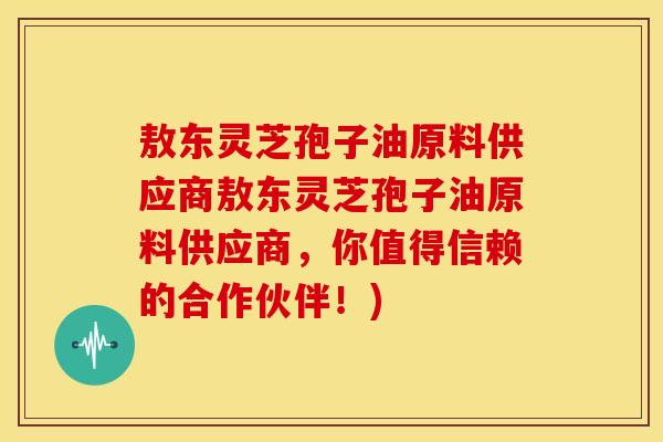敖东灵芝孢子油原料供应商敖东灵芝孢子油原料供应商,你值得信赖的合作伙伴!)