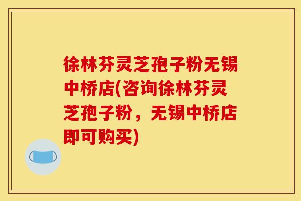 徐林芬灵芝孢子粉无锡中桥店(咨询徐林芬灵芝孢子粉,无锡中桥店即可购买)