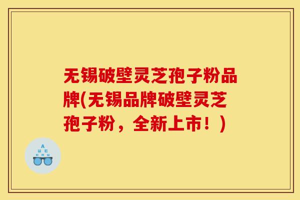 无锡破壁灵芝孢子粉品牌(无锡品牌破壁灵芝孢子粉，全新上市！)
