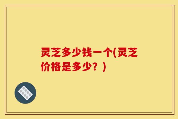 灵芝多少钱一个(灵芝价格是多少？)