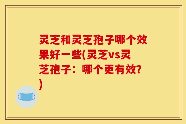 灵芝和灵芝孢子哪个效果好一些(灵芝vs灵芝孢子:哪个更有效?)