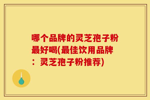 哪个品牌的灵芝孢子粉最好喝(最佳饮用品牌：灵芝孢子粉推荐)