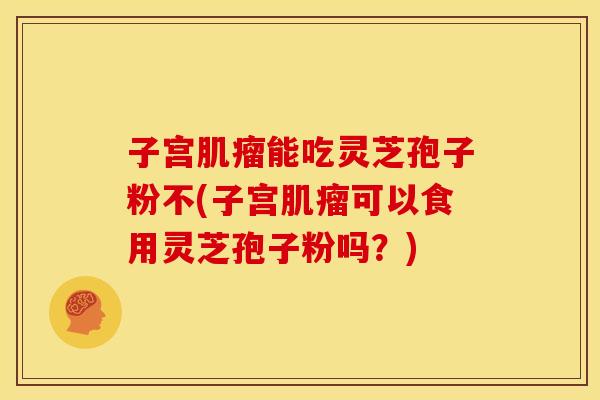 子宫肌瘤能吃灵芝孢子粉不(子宫肌瘤可以食用灵芝孢子粉吗？)