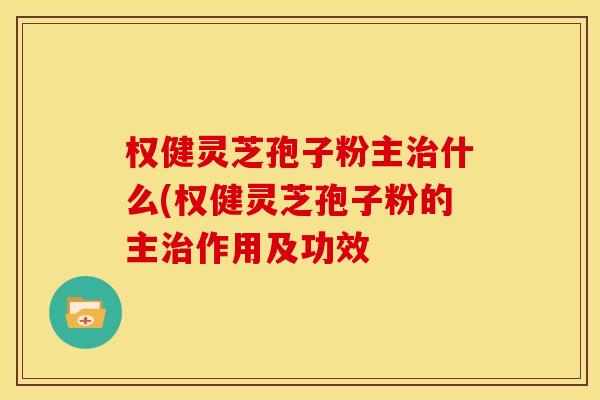 权健灵芝孢子粉主治什么(权健灵芝孢子粉的主治作用及功效