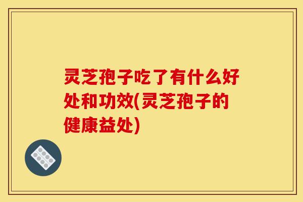 灵芝孢子吃了有什么好处和功效(灵芝孢子的健康益处)