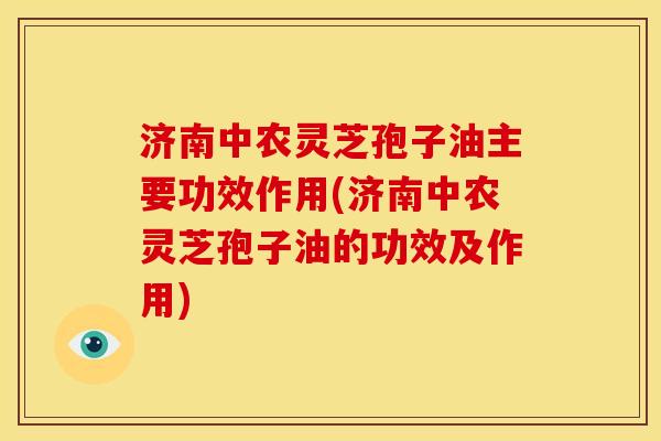 济南中农灵芝孢子油主要功效作用(济南中农灵芝孢子油的功效及作用)