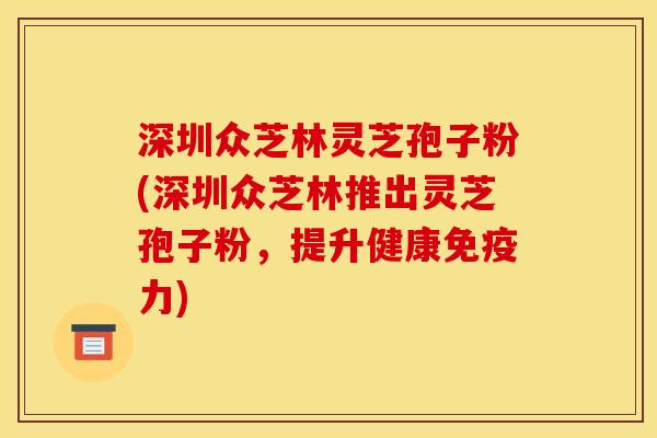深圳众芝林灵芝孢子粉(深圳众芝林推出灵芝孢子粉,提升健康免疫力)