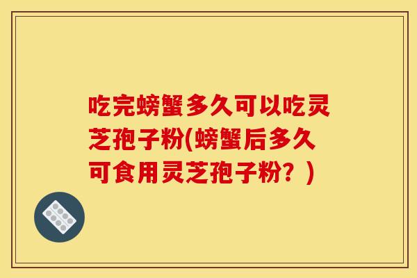 吃完螃蟹多久可以吃灵芝孢子粉(螃蟹后多久可食用灵芝孢子粉?)