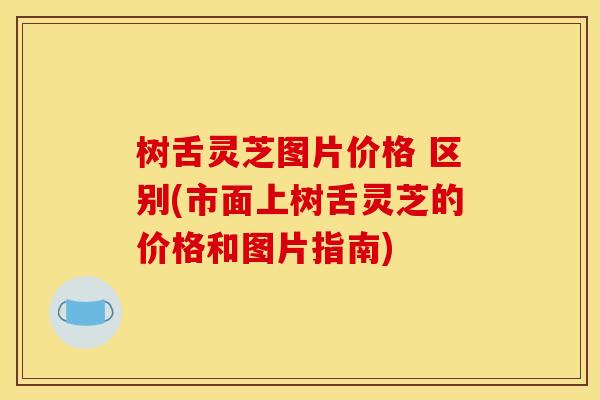 树舌灵芝图片价格 区别(市面上树舌灵芝的价格和图片指南)