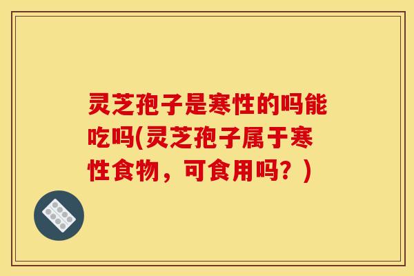 灵芝孢子是寒性的吗能吃吗(灵芝孢子属于寒性食物,可食用吗?)