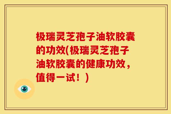 极瑞灵芝孢子油软胶囊的功效(极瑞灵芝孢子油软胶囊的健康功效,值得一试!)