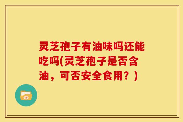 灵芝孢子有油味吗还能吃吗(灵芝孢子是否含油,可否安全食用?)