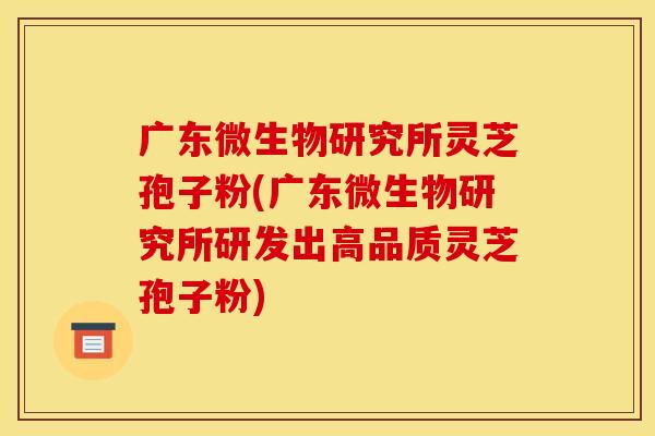广东微生物研究所灵芝孢子粉(广东微生物研究所研发出高品质灵芝孢子粉)