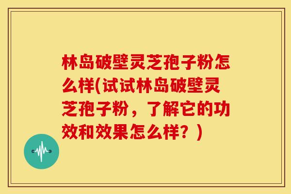 林岛破壁灵芝孢子粉怎么样(试试林岛破壁灵芝孢子粉，了解它的功效和效果怎么样？)