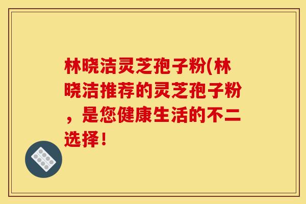 林晓洁灵芝孢子粉(林晓洁推荐的灵芝孢子粉，是您健康生活的不二选择！