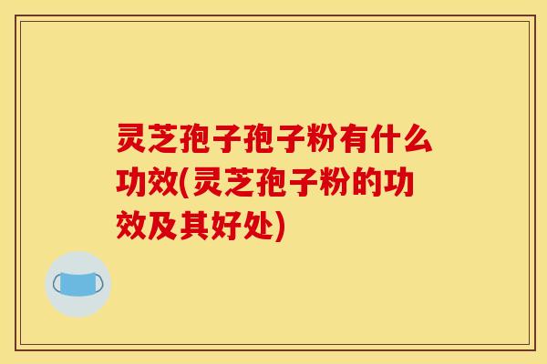 灵芝孢子孢子粉有什么功效(灵芝孢子粉的功效及其好处)