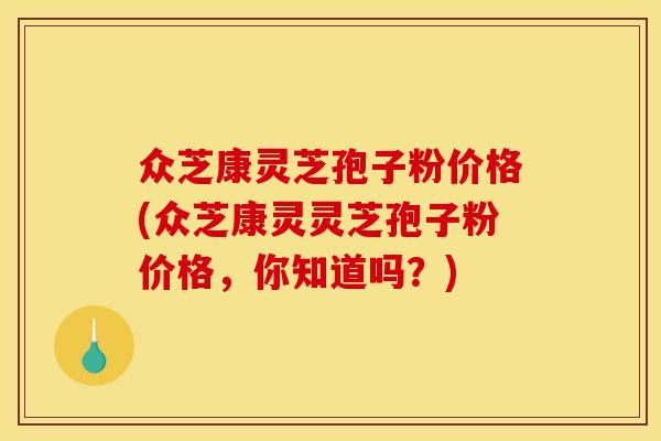 众芝康灵芝孢子粉价格(众芝康灵灵芝孢子粉价格,你知道吗?)
