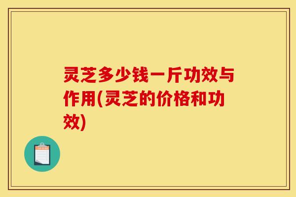 灵芝多少钱一斤功效与作用(灵芝的价格和功效)