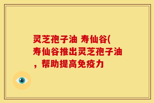 灵芝孢子油 寿仙谷(寿仙谷推出灵芝孢子油,帮助提高免疫力