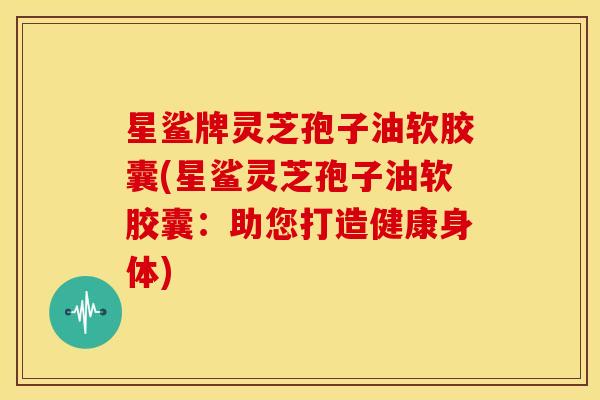 星鲨牌灵芝孢子油软胶囊(星鲨灵芝孢子油软胶囊:助您打造健康身体)