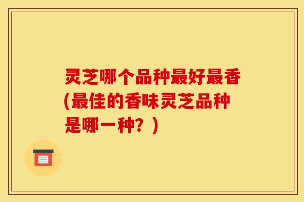 灵芝哪个品种最好最香(最佳的香味灵芝品种是哪一种？)