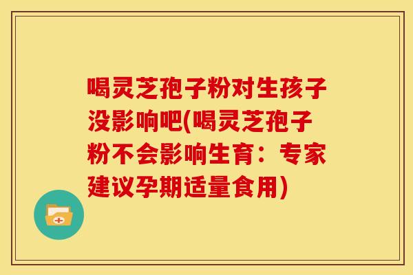 喝灵芝孢子粉对生孩子没影响吧(喝灵芝孢子粉不会影响生育:专家建议孕期适量食用)